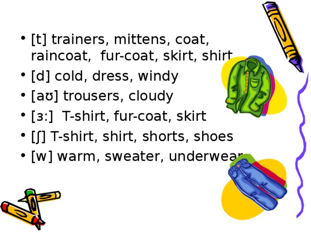 [t] trainers, mittens, coat, raincoat,  fur-coat , skirt, shirt [d] cold, dress, windy [ aʊ ] trousers, cloudy [ ɜ :]  T-shirt, fur-coat, skirt [ ʃ ] T-shirt, shirt, shorts, shoes [w] warm, sweater, underwear 