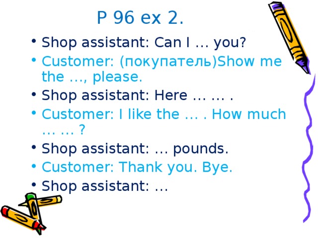 P 96 ex 2. Shop assistant: Can I … you? Customer: (покупатель) Show me the …, please. Shop assistant: Here … … . Customer: I like the … . How much … … ? Shop assistant: … pounds. Customer: Thank you. Bye. Shop assistant: … 