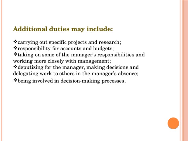 Additional duties may include: carrying out specific projects and research; responsibility for accounts and budgets; taking on some of the manager's responsibilities and working more closely with management; deputizing for the manager, making decisions and delegating work to others in the manager's absence; being involved in decision-making processes . 