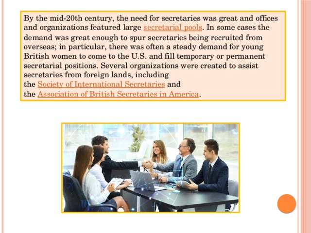 By the mid-20th century, the need for secretaries was great and offices and organizations featured large  secretarial pools . In some cases the demand was great enough to spur secretaries being recruited from overseas; in particular, there was often a steady demand for young British women to come to the U.S. and fill temporary or permanent secretarial positions. Several organizations were created to assist secretaries from foreign lands, including the  Society of International Secretaries  and the  Association of British Secretaries in America . 