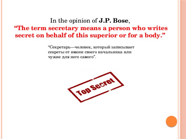 In the opinion of  J.P. Bose ,  “ The term secretary means a person who writes secret on behalf of this superior or for a body.” “ Секретарь—человек, который записывает секреты от имени своего начальника или чужие для него самого”. 