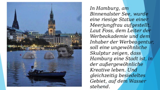 In Hamburg, am Binnenalster See, wurde eine riesige Statue einer Meerjungfrau aufgestellt. Laut Foss, dem Leiter der Werbeakademie und dem Inhaber der Werbeagentur, soll eine ungewöhnliche Skulptur zeigen, dass Hamburg eine Stadt ist, in der außergewöhnliche Kreative leben. Und gleichzeitig besiedeltes Gebiet, auf dem Wasser stehend. 