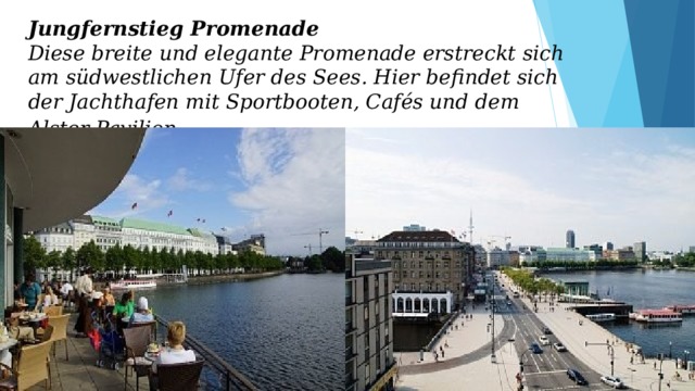 Jungfernstieg Promenade  Diese breite und elegante Promenade erstreckt sich am südwestlichen Ufer des Sees. Hier befindet sich der Jachthafen mit Sportbooten, Cafés und dem Alster Pavilion . 