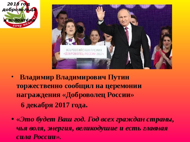 2018 год  добровольца  и волонтёра    Владимир Владимирович Путин торжественно сообщил на церемонии награждения «Доброволец России»  6 декабря 2017 года.  « Это будет Ваш год. Год всех граждан страны, чья воля, энергия, великодушие и есть главная сила России». 