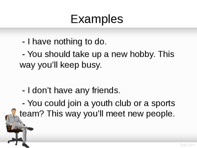 Examples  - I have nothing to do.  - You should take up a new hobby. This way you’ll keep busy.  - I don’t have any friends.  - You could join a youth club or a sports team? This way you’ll meet new people. 