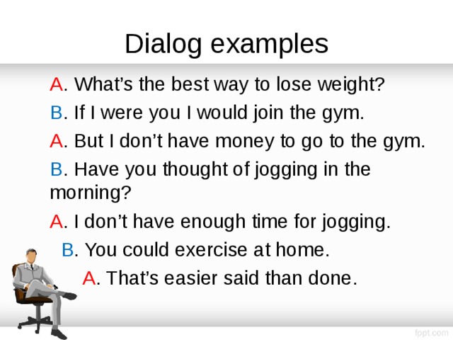 Dialog examples A . What’s the best way to lose weight? B . If I were you I would join the gym. A . But I don’t have money to go to the gym. B . Have you thought of jogging in the morning? A . I don’t have enough time for jogging.  B . You could exercise at home.  A . That’s easier said than done. 
