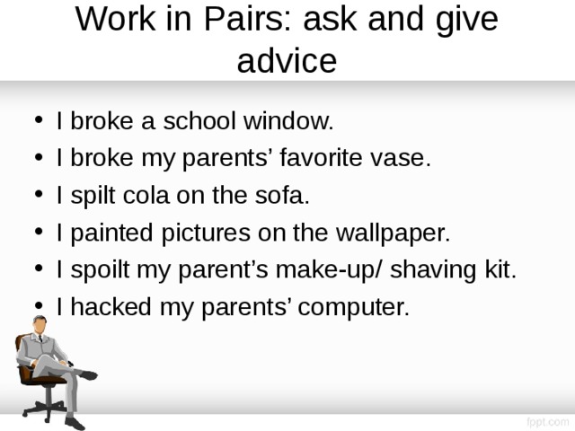 Work in Pairs: ask and give advice I broke a school window. I broke my parents’ favorite vase. I spilt cola on the sofa. I painted pictures on the wallpaper. I spoilt my parent’s make-up/ shaving kit. I hacked my parents’ computer.  