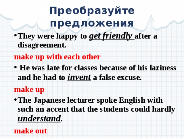 Преобразуйте предложения They were happy to get friendly  after a disagreement. make up with each other  He was late for classes because of his laziness and he had to invent a false excuse. make up The Japanese lecturer spoke English with such an accent that the students could hardly  understand . make out  