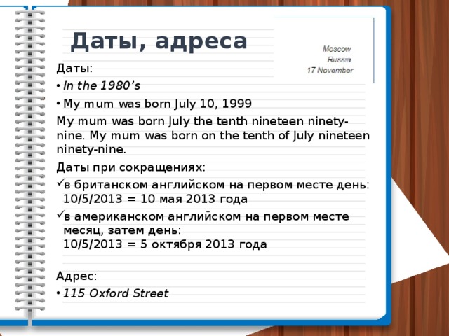 Даты, адреса Даты: In the 1980’s My mum was born July 10, 1999  My mum was born July the tenth nineteen ninety-nine. My mum was born on the tenth of July nineteen ninety-nine. Даты при сокращениях: в британском английском на первом месте день:  10/5/2013 = 10 мая 2013 года в американском английском на первом месте месяц, затем день:  10/5/2013 = 5 октября 2013 года   Адрес: 115 Oxford Street 