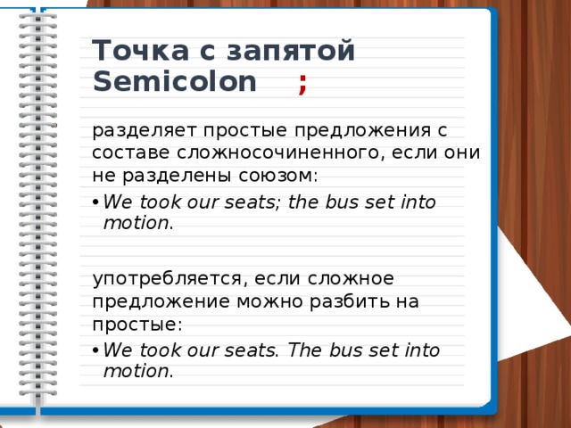 Точка с запятой Semicolon ; разделяет простые предложения с составе сложносочиненного, если они не разделены союзом: We took our seats; the bus set into motion. употребляется, если сложное предложение можно разбить на простые: We took our seats. The bus set into motion. 