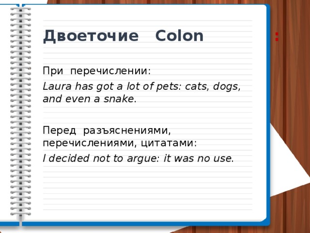 Двоеточие Colon : При перечислении: Laura has got a lot of pets: cats, dogs, and even a snake. Перед разъяснениями, перечислениями, цитатами: I decided not to argue: it was no use. 