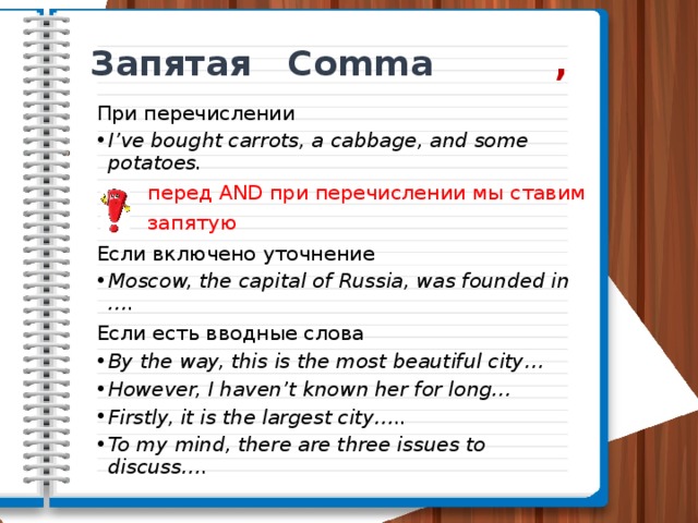 Запятая Comma ,  При перечислении I’ve bought carrots, a cabbage, and some potatoes.  перед AND при перечислении мы ставим  запятую Если включено уточнение Moscow, the capital of Russia, was founded in …. Если есть вводные слова By the way, this is the most beautiful city… However, I haven’t known her for long… Firstly, it is the largest city….. To my mind, there are three issues to discuss…. 