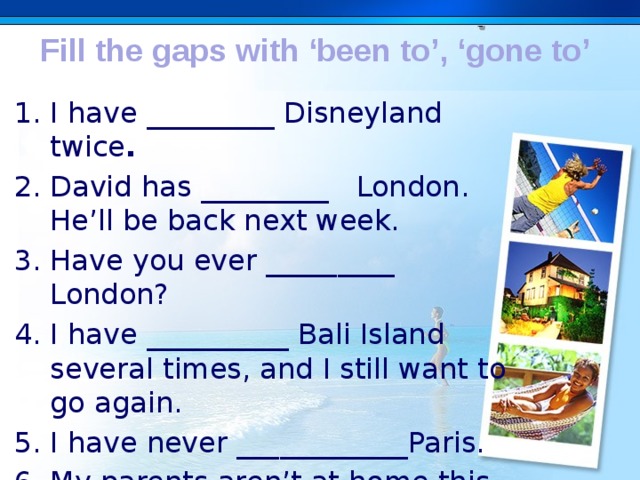 Fill the gaps with ‘been to’, ‘gone to’ I have _________ Disneyland twice . David has _________   London. He’ll be back next week. Have you ever _________ London? I have __________ Bali Island several times, and I still want to go again. I have never ____________Paris. My parents aren’t at home this week. They have ______ a conference. . 