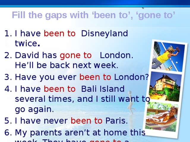 Fill the gaps with ‘been to’, ‘gone to’ I have been to Disneyland twice . David has gone to   London. He’ll be back next week. Have you ever been to London? I have been to Bali Island several times, and I still want to go again. I have never been to Paris. My parents aren’t at home this week. They have gone to a conference. . 