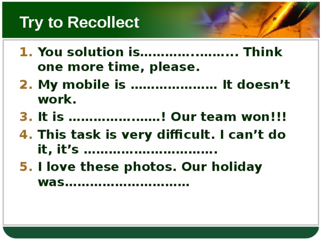 Try to Recollect You solution is…………..……... Think one more time, please. My mobile is ………………… It doesn’t work. It is …………….……! Our team won!!! This task is very difficult. I can’t do it, it’s ………….………………. I love these photos. Our holiday was…………………………  