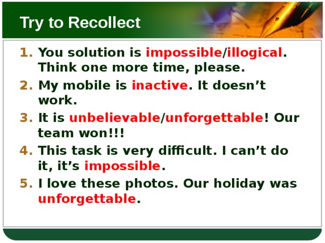 Try to Recollect You solution is impossible / illogical . Think one more time, please. My mobile is inactive . It doesn’t work. It is unbelievable / unforgettable ! Our team won!!! This task is very difficult. I can’t do it, it’s impossible . I love these photos. Our holiday was unforgettable .  