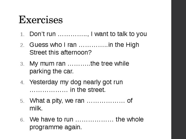 Exercises Don’t run ………….., I want to talk to you Guess who I ran …………..in the High Street this afternoon? My mum ran ………..the tree while parking the car. Yesterday my dog nearly got run ……………… in the street. What a pity, we ran ……………… of milk. We have to run ……………… the whole programme again. 