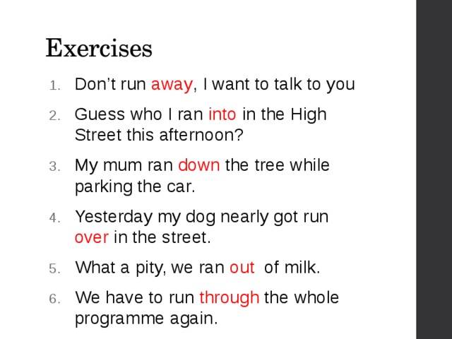 Exercises Don’t run away , I want to talk to you Guess who I ran into in the High Street this afternoon? My mum ran down the tree while parking the car. Yesterday my dog nearly got run over in the street. What a pity, we ran out of milk. We have to run through the whole programme again. 