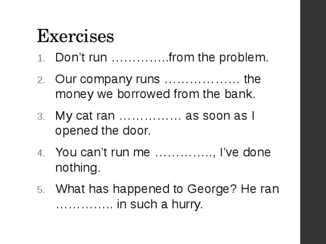 Exercises Don’t run …………..from the problem. Our company runs ……………… the money we borrowed from the bank. My cat ran …………… as soon as I opened the door. You can’t run me ………….., I’ve done nothing. What has happened to George? He ran ………….. in such a hurry. 