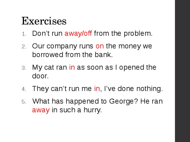 Exercises Don’t run away/off from the problem. Our company runs on the money we borrowed from the bank. My cat ran in as soon as I opened the door. They can’t run me in , I’ve done nothing. What has happened to George? He ran away in such a hurry. 