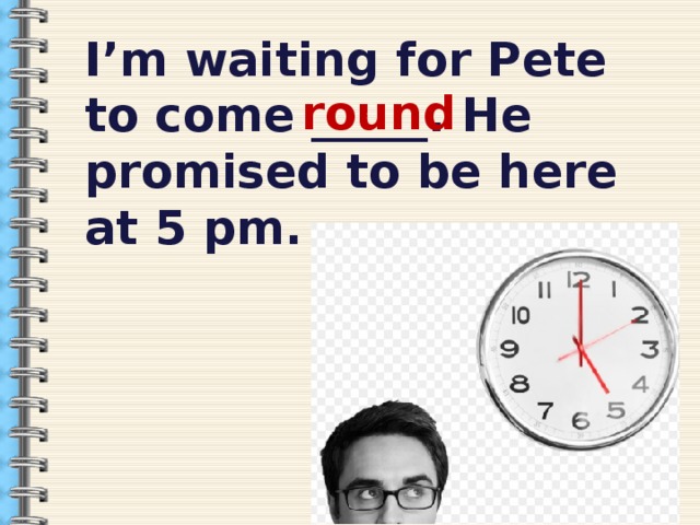  I’m waiting for Pete to come _____. He promised to be here at 5 pm.   round  