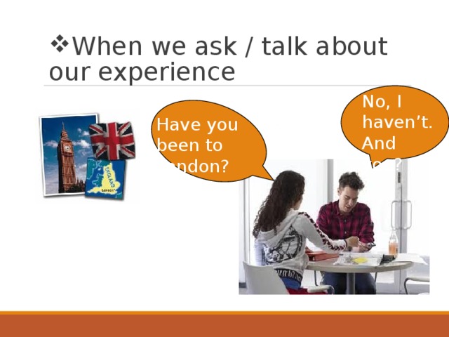 When we ask / talk about our experience No, I haven’t. And you? Have you been to London? 
