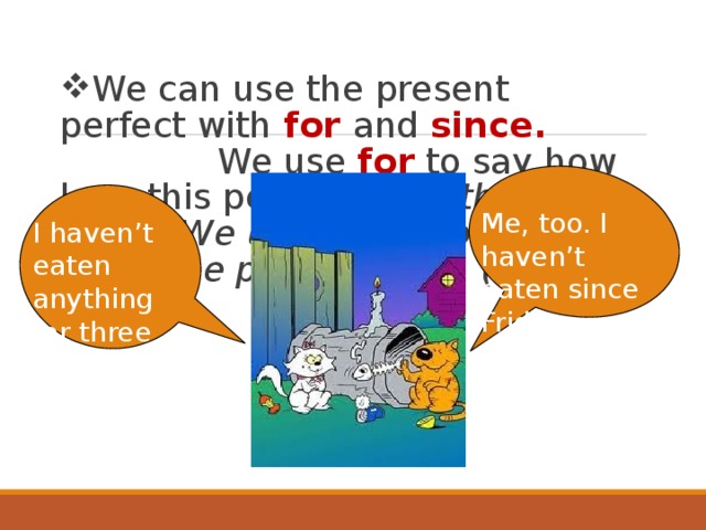 We can use the present perfect with for and since. We use for  to say how long this period is (for three days). We use since  to say when the period began (since Friday). Me, too. I haven’t eaten since Friday. I haven’t eaten anything for three days. 