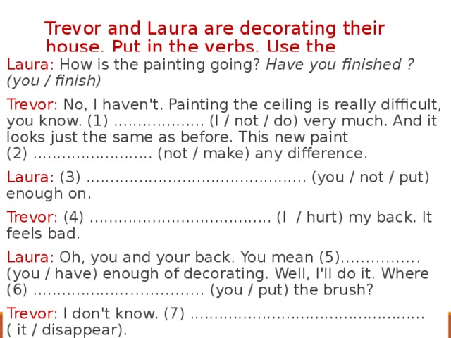 Trevor and Laura are decorating their house. Put in the verbs. Use the present perfect. Laura: How is the painting going? Have you finished ? (you / finish) Trevor: No, I haven't. Painting the ceiling is really difficult, you know. (1) ................... (I / not / do) very much. And it looks just the same as before. This new paint (2) ......................... (not / make) any difference. Laura: (3) .............................................. (you / not / put) enough on. Trevor: (4) ...................................... (I / hurt) my back. It feels bad. Laura: Oh, you and your back. You mean (5)……………. (you / have) enough of decorating. Well, I'll do it. Where (6) .................……………… (you / put) the brush? Trevor: I don't know. (7) ................................................. ( it / disappear).  