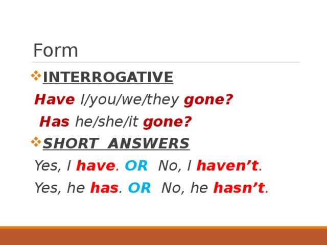 Form INTERROGATIVE Have I/you/we/they gone?  Has he/she/it gone? SHORT ANSWERS Yes, I have . OR No, I  haven’t . Yes, he has . OR No, he hasn’t . 