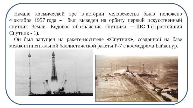 Начало космической эре в   истории человечества было положено 4   октября 1957   года – был выведен на орбиту первый искусственный спутник Земли. Кодовое обозначение спутника —  ПС-1   (Простейший Спутник - 1). Он был запущен на ракете-носителе « Спутник » , созданной на базе межконтинентальной баллистической ракеты Р-7 с космодрома Байконур.