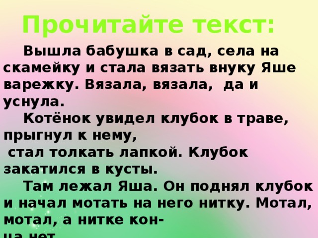 Прочитайте текст:  Вышла бабушка в сад, села на скамейку и стала вязать внуку Яше варежку. Вязала, вязала, да и уснула.  Котёнок увидел клубок в траве, прыгнул к нему,  стал толкать лапкой. Клубок закатился в кусты.  Там лежал Яша. Он поднял клубок и начал мотать на него нитку. Мотал, мотал, а нитке кон- ца нет.  Бабушка проснулась, ищет варежку. А от неё один пальчик остался. Всю варежку Яша на клу-бок перемотал. 