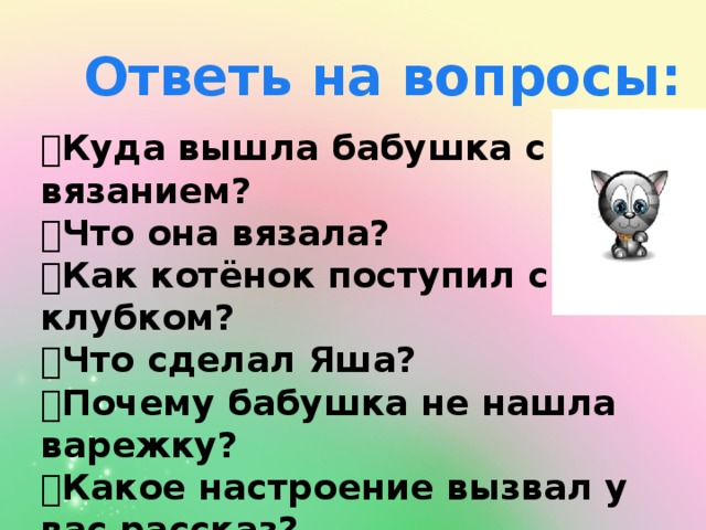 Ответь на вопросы:  Куда вышла бабушка с вязанием?  Что она вязала?  Как котёнок поступил с клубком?  Что сделал Яша?  Почему бабушка не нашла варежку?  Какое настроение вызвал у вас рассказ?  Где вам было смешно? А где немножко  грустно? 