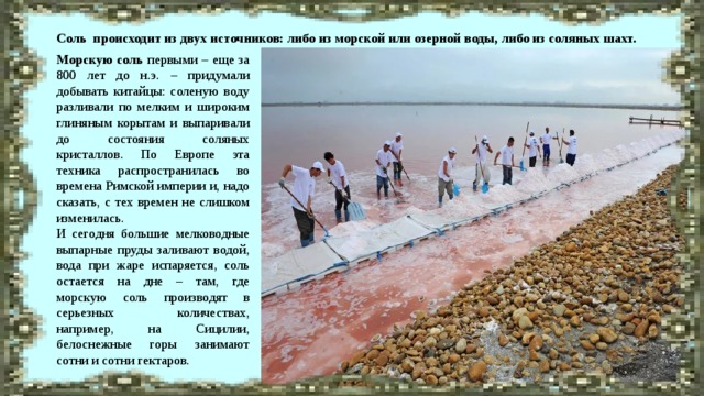 Соль происходит из двух источников: либо из морской или озерной воды, либо из соляных шахт. Морскую соль первыми – еще за 800 лет до н.э. – придумали добывать китайцы: соленую воду разливали по мелким и широким глиняным корытам и выпаривали до состояния соляных кристаллов. По Европе эта техника распространилась во времена Римской империи и, надо сказать, с тех времен не слишком изменилась. И сегодня большие мелководные выпарные пруды заливают водой, вода при жаре испаряется, соль остается на дне – там, где морскую соль производят в серьезных количествах, например, на Сицилии, белоснежные горы занимают сотни и сотни гектаров. 