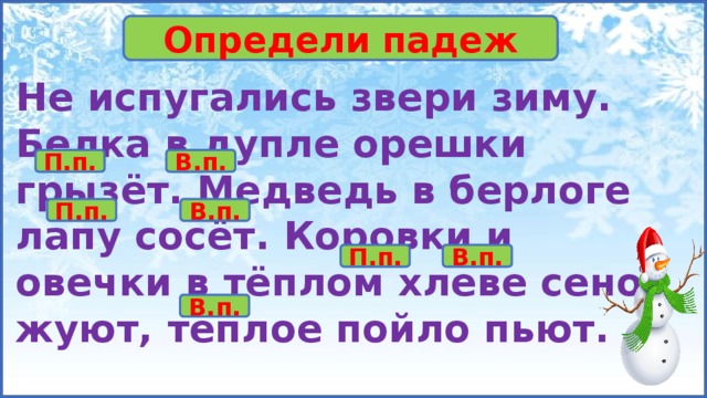 Упр. 142. Определи падеж Не испугались звери зиму. Белка в дупле орешки грызёт. Медведь в берлоге лапу сосёт. Коровки и овечки в тёплом хлеве сено жуют, тёплое пойло пьют. П.п. В.п. П.п. В.п. П.п. В.п. В.п. 