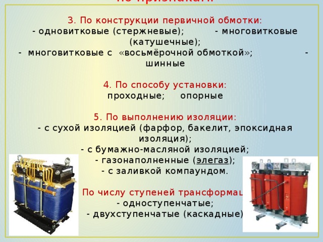     Трансформаторы тока классифицируются по признакам:   3. По конструкции первичной обмотки:  - одновитковые (стержневые); - многовитковые (катушечные);  - многовитковые с «восьмёрочной обмоткой»; - шинные   4. По способу установки:  проходные; опорные   5. По выполнению изоляции:  - с сухой изоляцией (фарфор, бакелит, эпоксидная изоляция);  - с бумажно-масляной изоляцией;  - газонаполненные ( элегаз );  - с заливкой компаундом.   6. По числу ступеней трансформации:  - одноступенчатые;  - двухступенчатые (каскадные)    