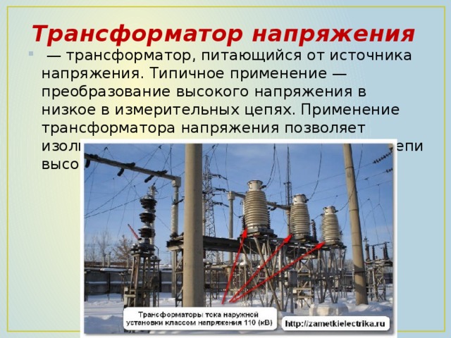 Трансформатор напряжения  — трансформатор, питающийся от источника напряжения. Типичное применение — преобразование высокого напряжения в низкое в измерительных цепях. Применение трансформатора напряжения позволяет изолировать цепи защиты и измерения от цепи высокого напряжения . 