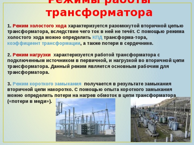 Режимы работы трансформатора 1.   Режим холостого хода характеризуется разомкнутой вторичной цепью трансформатора, вследствие чего ток в ней не течёт. С помощью режима холостого хода можно определить  КПД  трансформа-тора,  коэффициент трансформации , а также потери в сердечнике.  2. Режим нагрузки характеризуется работой трансформатора с подключенным источником в первичной, и нагрузкой во вторичной цепи трансформатора. Данный режим является основным рабочим для трансформатора.  3.   Режим короткого замыкания  получается в результате замыкания вторичной цепи накоротко. С помощью опыта короткого замыкания можно определить потери на нагрев обмоток в цепи трансформатора  («потери в меди»). 