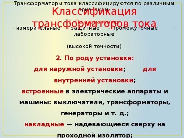 Классификация трансформаторов тока  Трансформаторы тока классифицируются по различным признакам:   1. По назначению:  - измерительные - защитные - промежуточные - лабораторные  (высокой точности)     2. По роду установки:  для наружной установки ; для внутренней установки ;  встроенные в электрические аппараты и машины: выключатели, трансформаторы, генераторы и т. д.;  накладные  — надевающиеся сверху на проходной изолятор;  переносные (для контрольных измерений и лабораторных испытаний)   