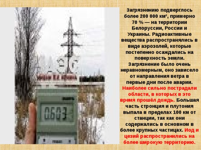 Загрязнению подверглось более 200 000 км², примерно 70 % — на территории Белоруссии, России и Украины. Радиоактивные вещества распространялись в виде аэрозолей, которые постепенно осаждались на поверхность земли. Загрязнение было очень неравномерным, оно зависело от направления ветра в первые дни после аварии. Наиболее сильно пострадали области, в которых в это время прошёл дождь. Большая часть стронция и плутония выпала в пределах 100 км от станции, так как они содержались в основном в более крупных частицах. Иод и цезий распространились на более широкую территорию. 