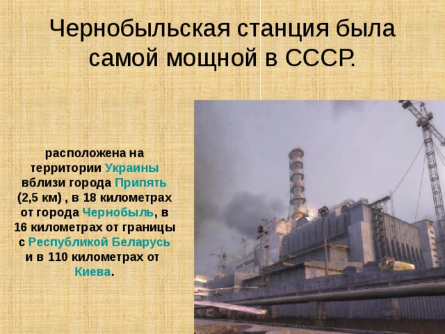 Чернобыльская станция была самой мощной в СССР. расположена на территории Украины вблизи города Припять (2,5 км) , в 18 километрах от города Чернобыль , в 16 километрах от границы с Республикой Беларусь и в 110 километрах от Киева . 