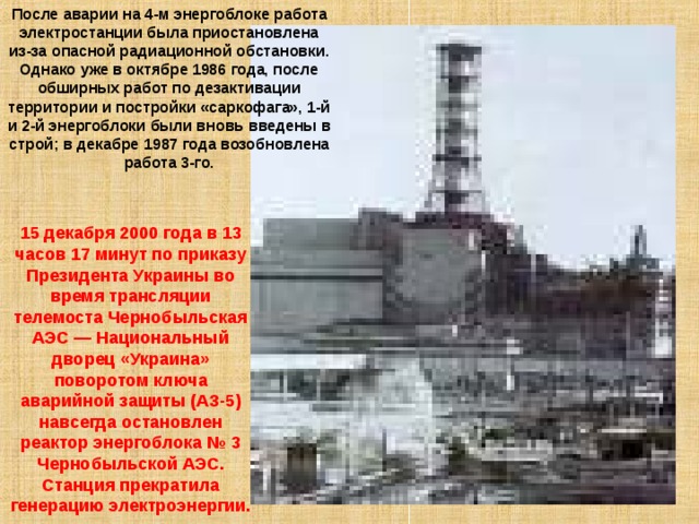 После аварии на 4-м энергоблоке работа электростанции была приостановлена из-за опасной радиационной обстановки. Однако уже в октябре 1986 года, после обширных работ по дезактивации территории и постройки «саркофага», 1-й и 2-й энергоблоки были вновь введены в строй; в декабре 1987 года возобновлена работа 3-го. 15 декабря 2000 года в 13 часов 17 минут по приказу Президента Украины во время трансляции телемоста Чернобыльская АЭС — Национальный дворец «Украина» поворотом ключа аварийной защиты (АЗ-5) навсегда остановлен реактор энергоблока № 3 Чернобыльской АЭС. Станция прекратила генерацию электроэнергии. 