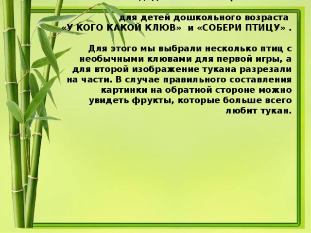 Мы изготовили дидактические игры  для детей дошкольного возраста  «У КОГО КАКОЙ КЛЮВ» и «СОБЕРИ ПТИЦУ» .  Для этого мы выбрали несколько птиц с необычными клювами для первой игры, а для второй изображение тукана разрезали на части. В случае правильного составления картинки на обратной стороне можно увидеть фрукты, которые больше всего любит тукан.
