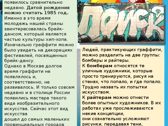 В нашей стране граффити появилось сравнительно недавно. Датой рождения можно считать 1985 год. Именно в это время молодежь нашей страны заинтересовалась брейк-дансом, который является частью культуры хип-хопа. Изначально граффити можно было увидеть на декорациях фестивалей, посвященных брейк-дансу. Однако в Москве долгое время граффити не появлялось и, соответственно, не развивалось. И только совсем недавно и в столице России появились мастера такого вида изобразительного искусства. Сейчас этот вид искусства дошел до самых маленьких провинциальных городов и населенных пунктов. Людей, практикующих граффити, можно разделить на две группы: бомберы и райтеры. К бомберам относятся те уличные художники, которые просто тренируются, рисуя на стенах, что попало, и где попало. Трудно назвать их попытки искусством. К райтерам можно отнести более опытных художников. В их работах уже прослеживаются некие концепции, они сознательно усложняют рисунки, передавая тени, объемы.