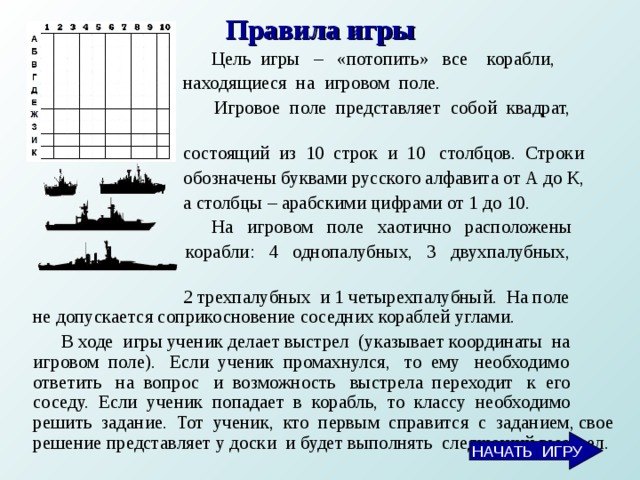 Правила игры  Цель игры – «потопить» все корабли,  находящиеся на игровом поле.  Игровое поле представляет собой квадрат,  состоящий из 10 строк и 10 столбцов. Строки  обозначены буквами русского алфавита от А до К,  а столбцы – арабскими цифрами от 1 до 10.  На игровом поле хаотично расположены  корабли: 4 однопалубных, 3 двухпалубных,  2 трехпалубных и 1 четырехпалубный. На поле не допускается соприкосновение соседних кораблей углами.  В ходе игры ученик делает выстрел (указывает координаты на игровом поле). Если ученик промахнулся, то ему необходимо ответить на вопрос и возможность выстрела переходит к его соседу. Если ученик попадает в корабль, то классу необходимо решить задание. Тот ученик, кто первым справится с заданием, свое решение представляет у доски и будет выполнять следующий выстрел.  НАЧАТЬ ИГРУ  