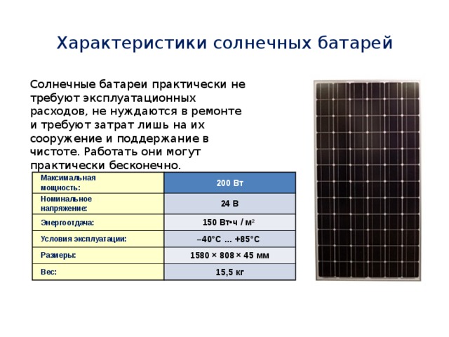 Характеристики солнечных батарей Солнечные батареи практически не требуют эксплуатационных расходов, не нуждаются в ремонте и требуют затрат лишь на их сооружение и поддержание в чистоте. Работать они могут практически бесконечно. Максимальная Номинальное мощность: 200 Вт Энергоотдача: напряжение: 24 В 150 Вт•ч / м 2  Условия эксплуатации: Размеры: – 40°С … +85°С Вес: 1580 × 808 × 45 мм 15,5 кг 