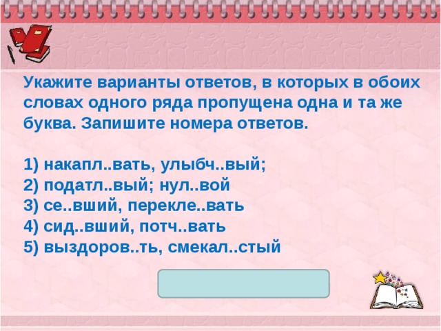 Укажите варианты ответов, в которых в обоих словах одного ряда пропущена одна и та же буква. Запишите номера ответов.  1) накапл..вать, улыбч..вый; 2) податл..вый; нул..вой 3) се..вший, перекле..вать 4) сид..вший, потч..вать 5) выздоров..ть, смекал..стый 