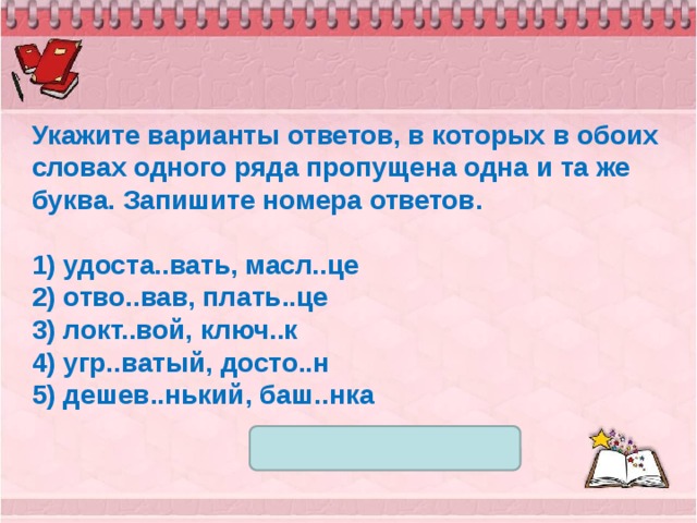 Укажите варианты ответов, в которых в обоих словах одного ряда пропущена одна и та же буква. Запишите номера ответов.   1) удоста..вать, масл..це 2) отво..вав, плать..це 3) локт..вой, ключ..к 4) угр..ватый, досто..н 5) дешев..нький, баш..нка 