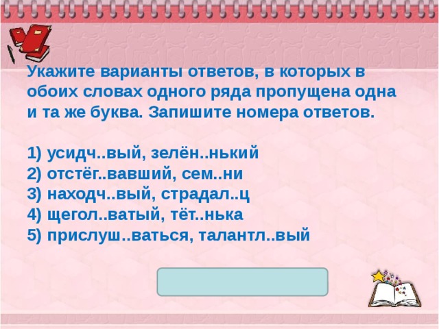 Укажите варианты ответов, в которых в обоих словах одного ряда пропущена одна и та же буква. Запишите номера ответов.   1) усидч..вый, зелён..нький 2) отстёг..вавший, сем..ни 3) находч..вый, страдал..ц 4) щегол..ватый, тёт..нька 5) прислуш..ваться, талантл..вый 