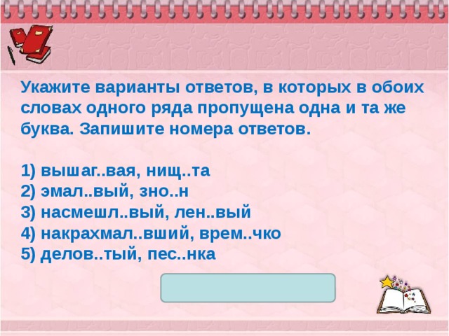 Укажите варианты ответов, в которых в обоих словах одного ряда пропущена одна и та же буква. Запишите номера ответов.   1) вышаг..вая, нищ..та 2) эмал..вый, зно..н 3) насмешл..вый, лен..вый 4) накрахмал..вший, врем..чко 5) делов..тый, пес..нка 