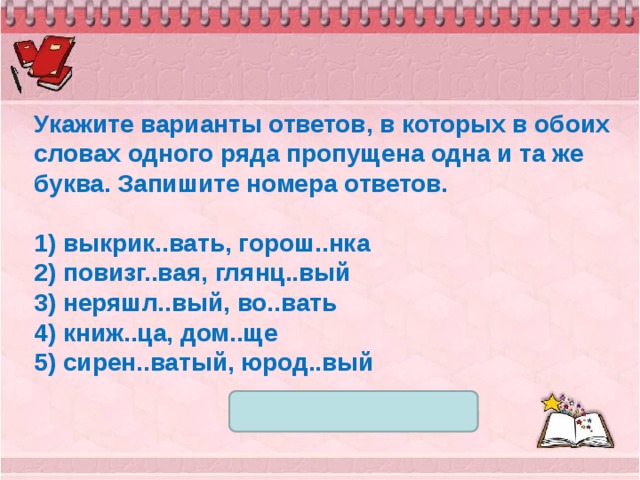 Укажите варианты ответов, в которых в обоих словах одного ряда пропущена одна и та же буква. Запишите номера ответов.   1) выкрик..вать, горош..нка 2) повизг..вая, глянц..вый 3) неряшл..вый, во..вать 4) книж..ца, дом..ще 5) сирен..ватый, юрод..вый 